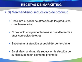 RECETAS DE MARKETING
 3) Merchandising seducción o de producto.
 Descubre el poder de atracción de los productos
complementarios
 El producto complementario es el que diferencia a
unos comercios de otros
 Suponen una atención especial del comerciante
 En el Merchandising de seducción la elección del
surtido supone un elemento prioritario
 