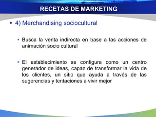RECETAS DE MARKETING
 4) Merchandising sociocultural
 Busca la venta indirecta en base a las acciones de
animación socio cultural
 El establecimiento se configura como un centro
generador de ideas, capaz de transformar la vida de
los clientes, un sitio que ayuda a través de las
sugerencias y tentaciones a vivir mejor
 