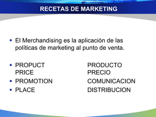 RECETAS DE MARKETING
 El Merchandising es la aplicación de las
políticas de marketing al punto de venta.
 PROPUCT PRODUCTO
PRICE PRECIO
 PROMOTION COMUNICACION
 PLACE DISTRIBUCION
 