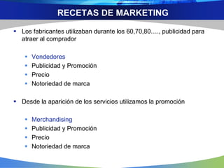 RECETAS DE MARKETING
 Los fabricantes utilizaban durante los 60,70,80…., publicidad para
atraer al comprador
 Vendedores
 Publicidad y Promoción
 Precio
 Notoriedad de marca
 Desde la aparición de los servicios utilizamos la promoción
 Merchandising
 Publicidad y Promoción
 Precio
 Notoriedad de marca
 