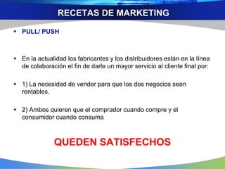 RECETAS DE MARKETING
 PULL/ PUSH
 En la actualidad los fabricantes y los distribuidores están en la línea
de colaboración el fin de darle un mayor servicio al cliente final por:
 1) La necesidad de vender para que los dos negocios sean
rentables.
 2) Ambos quieren que el comprador cuando compre y el
consumidor cuando consuma
QUEDEN SATISFECHOS
 