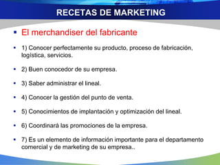 RECETAS DE MARKETING
 El merchandiser del fabricante
 1) Conocer perfectamente su producto, proceso de fabricación,
logística, servicios.
 2) Buen conocedor de su empresa.
 3) Saber administrar el lineal.
 4) Conocer la gestión del punto de venta.
 5) Conocimientos de implantación y optimización del lineal.
 6) Coordinará las promociones de la empresa.
 7) Es un elemento de información importante para el departamento
comercial y de marketing de su empresa..
 