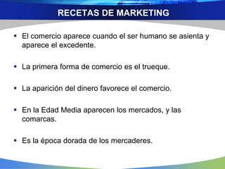 RECETAS DE MARKETING
 El comercio aparece cuando el ser humano se asienta y
aparece el excedente.
 La primera forma de comercio es el trueque.
 La aparición del dinero favorece el comercio.
 En la Edad Media aparecen los mercados, y las
comarcas.
 Es la época dorada de los mercaderes.
 