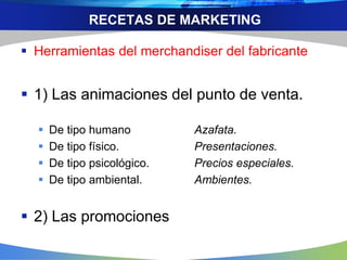 RECETAS DE MARKETING
 Herramientas del merchandiser del fabricante
 1) Las animaciones del punto de venta.
 De tipo humano Azafata.
 De tipo físico. Presentaciones.
 De tipo psicológico. Precios especiales.
 De tipo ambiental. Ambientes.
 2) Las promociones
 
