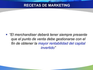 RECETAS DE MARKETING
 “El merchandiser deberá tener siempre presente
que el punto de venta debe gestionarse con el
fin de obtener la mayor rentabilidad del capital
invertido”
 