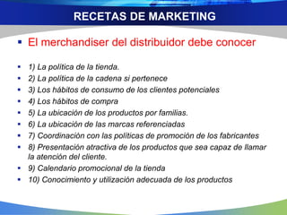 RECETAS DE MARKETING
 El merchandiser del distribuidor debe conocer
 1) La política de la tienda.
 2) La política de la cadena si pertenece
 3) Los hábitos de consumo de los clientes potenciales
 4) Los hábitos de compra
 5) La ubicación de los productos por familias.
 6) La ubicación de las marcas referenciadas
 7) Coordinación con las políticas de promoción de los fabricantes
 8) Presentación atractiva de los productos que sea capaz de llamar
la atención del cliente.
 9) Calendario promocional de la tienda
 10) Conocimiento y utilización adecuada de los productos
 