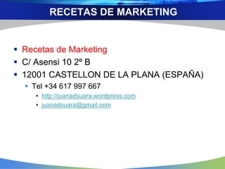  Recetas de Marketing
 C/ Asensi 10 2º B
 12001 CASTELLON DE LA PLANA (ESPAÑA)
 Tel +34 617 997 667
• http://juanadsuara.wordpress.com
• juanadsuara@gmail.com
RECETAS DE MARKETING
 