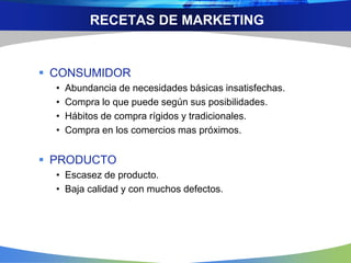 RECETAS DE MARKETING
 CONSUMIDOR
• Abundancia de necesidades básicas insatisfechas.
• Compra lo que puede según sus posibilidades.
• Hábitos de compra rígidos y tradicionales.
• Compra en los comercios mas próximos.
 PRODUCTO
• Escasez de producto.
• Baja calidad y con muchos defectos.
 