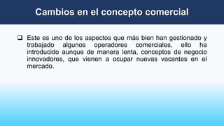  Este es uno de los aspectos que más bien han gestionado y
trabajado algunos operadores comerciales, ello ha
introducido aunque de manera lenta, conceptos de negocio
innovadores, que vienen a ocupar nuevas vacantes en el
mercado.
Cambios en el concepto comercial
 