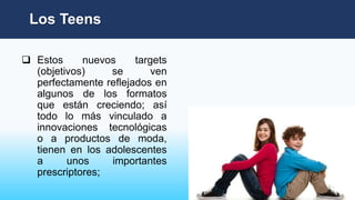  Estos nuevos targets
(objetivos) se ven
perfectamente reflejados en
algunos de los formatos
que están creciendo; así
todo lo más vinculado a
innovaciones tecnológicas
o a productos de moda,
tienen en los adolescentes
a unos importantes
prescriptores;
Los Teens
 