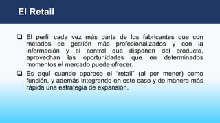 El Retail
 El perfil cada vez más parte de los fabricantes que con
métodos de gestión más profesionalizados y con la
información y el control que disponen del producto,
aprovechan las oportunidades que en determinados
momentos el mercado puede ofrecer.
 Es aquí cuando aparece el “retail” (al por menor) como
función, y además integrando en este caso y de manera más
rápida una estrategia de expansión.
 