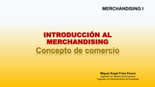 INTRODUCCIÓN AL
MERCHANDISING
Concepto de comercio
MERCHANDISING I
Miguel Ángel Frías Ponce
Ingeniero en Gestión de Empresas
Ingeniero en Administración de Empresas
 