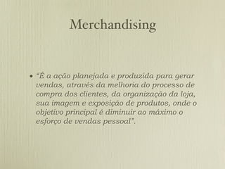 Merchandising


• “É a ação planejada e produzida para gerar
 vendas, através da melhoria do processo de
 compra dos clientes, da organização da loja,
 sua imagem e exposição de produtos, onde o
 objetivo principal é diminuir ao máximo o
 esforço de vendas pessoal”.
 