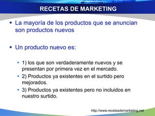 RECETAS DE MARKETING 
 La mayoría de los productos que se anuncian 
son productos nuevos 
 Un producto nuevo es: 
 1) los que son verdaderamente nuevos y se 
presentan por primera vez en el mercado. 
 2) Productos ya existentes en el surtido pero 
mejorados. 
 3) Productos ya existentes pero no incluidos en 
nuestro surtido. 
http://www.recetasdemarketing.net 
 