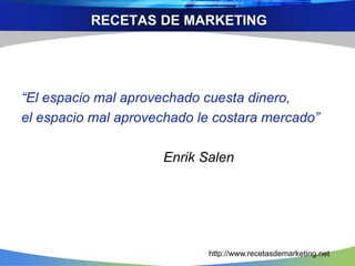 RECETAS DE MARKETING 
“El espacio mal aprovechado cuesta dinero, 
el espacio mal aprovechado le costara mercado” 
Enrik Salen 
http://www.recetasdemarketing.net 
 