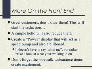 More On The Front End
Greet customers, don’t steer them! This will
start the seduction…
A simple hello will also reduce theft.
Create a “Power” display that will act as a
speed bump and also a billboard.
 It doesn’t have to say “shop me”, but rather
“take a look at what your walking in on”.
Don’t forget the sidewalk…clearance items
create excitement.
 