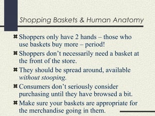 Shopping Baskets & Human Anatomy
Shoppers only have 2 hands – those who
use baskets buy more – period!
Shoppers don’t necessarily need a basket at
the front of the store.
They should be spread around, available
without stooping.
Consumers don’t seriously consider
purchasing until they have browsed a bit.
Make sure your baskets are appropriate for
the merchandise going in them.
 
