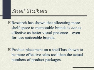 Shelf Stalkers
Research has shown that allocating more
shelf space to memorable brands is not as
effective as better visual presence – even
for less noticeable brands.
Product placement on a shelf has shown to
be more effective sales tool than the actual
numbers of product packages.
 