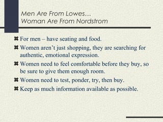 Men Are From Lowes…
Woman Are From Nordstrom
For men – have seating and food.
Women aren’t just shopping, they are searching for
authentic, emotional expression.
Women need to feel comfortable before they buy, so
be sure to give them enough room.
Women need to test, ponder, try, then buy.
Keep as much information available as possible.
 