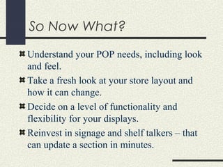 So Now What?
Understand your POP needs, including look
and feel.
Take a fresh look at your store layout and
how it can change.
Decide on a level of functionality and
flexibility for your displays.
Reinvest in signage and shelf talkers – that
can update a section in minutes.
 