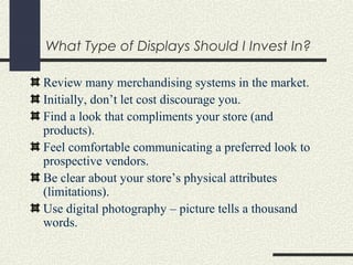 What Type of Displays Should I Invest In?
Review many merchandising systems in the market.
Initially, don’t let cost discourage you.
Find a look that compliments your store (and
products).
Feel comfortable communicating a preferred look to
prospective vendors.
Be clear about your store’s physical attributes
(limitations).
Use digital photography – picture tells a thousand
words.
 