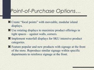 Point-of-Purchase Options…
Create “focal points” with moveable, modular island
displays.
Use rotating displays to maximize product offerings in
tight spaces – against walls, corners.
Implement waterfall displays for SKU intensive product
categories.
Feature popular and new products with signage at the front
of the store. Reproduce similar signage within specific
departments to reinforce signage at the front.
 