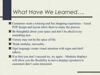 What Have We Learned….
Customers want a relaxing and fun shopping experience – Good
POP design and layout allow them to enjoy the process.
Be thoughtful about your space and don’t be afraid to try
something new.
Variety may not be the spice of life.
Think modular, moveable.
Sign language; create visual attention with signs and shelf
talkers.
If at first you don’t succeed try, try again – Modular displays
will allow you the flexibility to move displays (product) is
customers don’t seem interested.
 