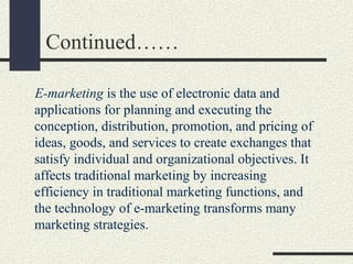 Continued……
E-marketing is the use of electronic data and
applications for planning and executing the
conception, distribution, promotion, and pricing of
ideas, goods, and services to create exchanges that
satisfy individual and organizational objectives. It
affects traditional marketing by increasing
efficiency in traditional marketing functions, and
the technology of e-marketing transforms many
marketing strategies.
 