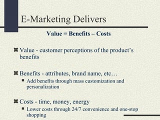 E-Marketing Delivers
Value = Benefits – Costs
Value - customer perceptions of the product’s
benefits
Benefits - attributes, brand name, etc…
 Add benefits through mass customization and
personalization
Costs - time, money, energy
 Lower costs through 24/7 convenience and one-stop
shopping
 