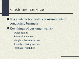 Customer service
It is a interaction with a consumer while
conducting business
Key things of customer wants-
Quick results
Personal attention
simple – fast transaction
friendly – caring service
problem resolution
 