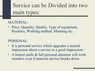 Service can be Divided into two
main types:
MATERIAL:
• Price, Quantity, Quality, Type of equipment,
Routines, Working method, Manning etc.
PERSONAL:
• It is personal service which upgrades a neutral
impression about a service to a good impression.
• A honest smile & full personal attention will work
wonders even if material service breaks down.
 