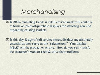 Merchandising
In 2005, marketing trends in retail environments will continue
to focus on point-of-purchase displays for attracting new and
expanding existing markets.
In this day & age of self service stores, displays are absolutely
essential as they serve as the “salesperson.” Your display
MUST sell the product or service. How do you sell - satisfy
the customer’s want or need & solve their problems
 