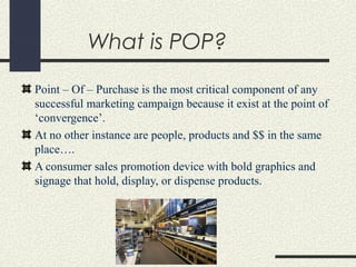 What is POP?
Point – Of – Purchase is the most critical component of any
successful marketing campaign because it exist at the point of
‘convergence’.
At no other instance are people, products and $$ in the same
place….
A consumer sales promotion device with bold graphics and
signage that hold, display, or dispense products.
 