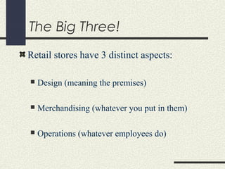 The Big Three!
Retail stores have 3 distinct aspects:
 Design (meaning the premises)
 Merchandising (whatever you put in them)
 Operations (whatever employees do)
 