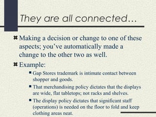 They are all connected…
Making a decision or change to one of these
aspects; you’ve automatically made a
change to the other two as well.
Example:
 Gap Stores trademark is intimate contact between
shopper and goods.
 That merchandising policy dictates that the displays
are wide, flat tabletops; not racks and shelves.
 The display policy dictates that significant staff
(operations) is needed on the floor to fold and keep
clothing areas neat.
 