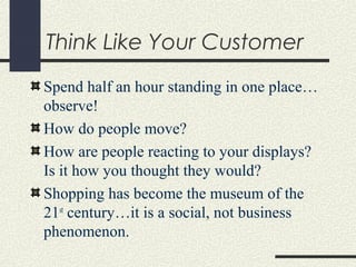 Think Like Your Customer
Spend half an hour standing in one place…
observe!
How do people move?
How are people reacting to your displays?
Is it how you thought they would?
Shopping has become the museum of the
21st
century…it is a social, not business
phenomenon.
 