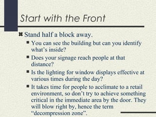 Start with the Front
Stand half a block away.
 You can see the building but can you identify
what’s inside?
 Does your signage reach people at that
distance?
 Is the lighting for window displays effective at
various times during the day?
 It takes time for people to acclimate to a retail
environment, so don’t try to achieve something
critical in the immediate area by the door. They
will blow right by, hence the term
“decompression zone”.
 