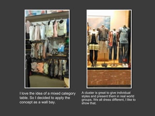 I love the idea of a mixed category
table. So I decided to apply the
concept as a wall bay.

A cluster is great to give individual
styles and present them in real world
groups. We all dress different, I like to
show that.

 