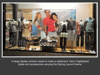 A large display window needs to make a statement. Here I highlighted
styles and accessories carrying the Spring Launch theme.

 