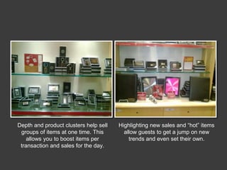 Depth and product clusters help sell
groups of items at one time. This
allows you to boost items per
transaction and sales for the day.

Highlighting new sales and “hot” items
allow guests to get a jump on new
trends and even set their own.

 