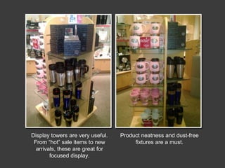 Display towers are very useful.
From “hot” sale items to new
arrivals, these are great for
focused display.

Product neatness and dust-free
fixtures are a must.

 