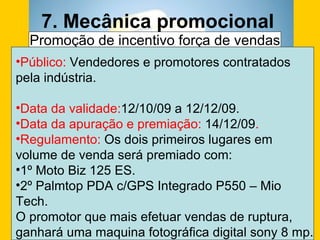 7. Mecânica promocional  Promoção de incentivo força de vendas Público:  Vendedores e promotores contratados pela indústria. Data da validade: 12/10/09 a 12/12/09. Data da apuração e premiação:  14/12/09 . Regulamento:  Os dois primeiros lugares em volume de venda será premiado com: 1º Moto Biz 125 ES.  2º Palmtop PDA c/GPS Integrado P550 – Mio Tech. O promotor que mais efetuar vendas de ruptura, ganhará uma maquina fotográfica digital sony 8 mp. 