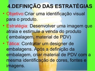 4.DEFINIÇÃO DAS ESTRATÉGIAS Objetivo: Criar uma identificação visual para o produto. Estratégia:  Desenvolver uma imagem que atraia e estimule a venda do produto ( embalagem, material de PDV) Tática:  Contratar um designer de embalagens. Após a definição da embalagem, criar material de PDV com a mesma identificação de cores, fontes e imagens. 