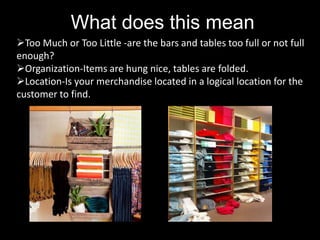 What does this mean
Too Much or Too Little -are the bars and tables too full or not full
enough?
Organization-Items are hung nice, tables are folded.
Location-Is your merchandise located in a logical location for the
customer to find.

 