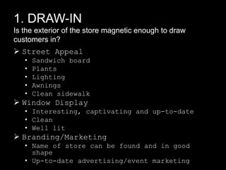 1. DRAW-IN
Is the exterior of the store magnetic enough to draw
customers in?

 Street Appeal
•
•
•
•
•

Sandwich board
Plants
Lighting
Awnings
Clean sidewalk

 Window Display
• Interesting, captivating and up-to-date
• Clean
• Well lit

 Branding/Marketing
• Name of store can be found and in good
shape
• Up-to-date advertising/event marketing

 