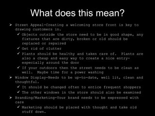 What does this mean?
 Street Appeal-Creating a welcoming store front is key to
drawing customers in.
 Objects outside the store need to be in good shape, any
fixtures that are dirty, broken or old should be
replaced or repaired
 Get rid of clutter
 Plants should be healthy and taken care of. Plants are
also a cheap and easy way to create a nice entryespecially around the door
 If your outdoors then the street needs to be clean as
well. Maybe time for a power washing
 Window Display-Needs to be up-to-date, well lit, clean and
thoughtful.
 It should be changed often to entice frequent shoppers
 The other windows in the store should also be examined
 Branding/Marketing-Your brand needs to be expressed with
care
 Marketing should be placed with thought and take old
stuff down.

 