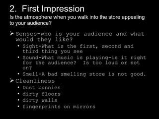 2. First Impression
Is the atmosphere when you walk into the store appealing
to your audience??

 Senses-who is your audience and what
would they like?
• Sight-What is the first, second and
third thing you see
• Sound-What music is playing-is it right
for the audience? Is too loud or not
on?
• Smell-A bad smelling store is not good.

 Cleanliness
•
•
•
•

Dust bunnies
dirty floors
dirty walls
fingerprints on mirrors

 