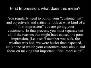 First Impression: what does this mean?
You regularly need to put on your “customer hat”
and objectively and critically look at what kind of a
“first impression” you are giving your
customers. In that process, you must separate out
all of the reasons that might have caused the poor
impression, (i.e. a staff member was sick, the
weather was bad, we were busier than expected,
etc.) none of which your customers cares about, and
focus on making that important “first Impression”.

 