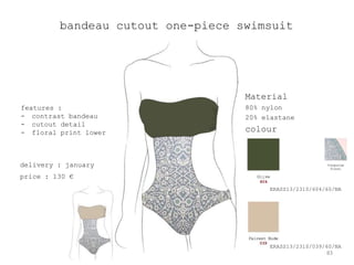 bandeau cutout one-piece swimsuit




                                   Material
features :                         80% nylon
- contrast bandeau                 20% elastane
- cutout detail
- floral print lower               colour


delivery : january
price : 130 €
                                        ERASS13/2310/604/60/NA




                                        ERASS13/2310/039/60/NA
                                                         83
 