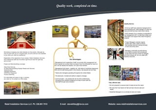 Quality work, completed on time.




                                                                                                                                                                                           Quality Service:


                                                                                                                                                                                           • All of our staff have extensive backgrounds in
                                                                                                                                                                                           merchandising and retail signage, for years we
                                                                                                                                                                                           have provided services many brand names.

                                                                                                                                                                                           • Each member of our company is supported by
                                                                                                                                                                                           our management 24/7; to help them obtain any
                                                                                                                                                                                           information and support they need throughout
                                                                                                                                                                                           projects.


                                                                                                                                                                                           • Project Managers maintain regular
                                                                                                                                                                                             contact with Team Leads to ensure
                                                                                                                                                                                             that excellent service is being provided
                                                                                                                                                                                             in each and every store.


                                                                                                                                                                                           • Managers continually provide training
We believe in keeping your best interests our first priority. Although we                                                                                                                   to our staff on product and procedures,
may not work with you on a regular basis, we will continue to be available                                                                                                                  so that when the time comes for changes,
to you when you need our assistance.                                                                                                                                                       and there always will, we can adapt with
                                                                                                                                                                                           flawless execution.
Regardless of the objectives of your project, Retail Installation Services,
has professional staff with the skills to get the job done the right way                                 Our advantages:
and on time!
                                                                              • Management and Leadership of staff, we provide 24hr management not
Project and Merchandising coverage:                                           Only to guide but so when there is a issue it won’t be left aside for hours on   555.555.5555 fax
                                                                              end, we can assess the situation, fix it and move forward.
•New Store Set-ups
•In-Store Merchandising Display Resets and Services                           • Management and teams - together we hold years of combined experience,
•Seasonal Sets                                                                With over 50 staff having years in the industry, rest assured we can help.
•Signage Placement
•POP/POS Placement                                                            • Teams and managers operating throughout the United States.
•Fixture Assembly
                                                                              • The teamwork, mindset and ability to adapt to changes.
Our associates are ready to help, in anyway
you need us. So contact our office today.                                     • Communication - we possess the aid of online conferencing
                                                                                throughout the company enabling us to stay in touch with our
                                                                                field staff through every situation.
                                                                                                                                                                Fast, efficient sets:

                                                                                                                                                                • We are prepared to execute sets & resets across the nation.

                                                                                                                                                                • We have Set Crew teams for fast and less intrusive sets and
                                                                                                                                                                  resets.

                                                                                                                                                                • Reset/Set Managers to co-ordinate all sets and resets.




 Retail Installation Services LLC. Ph: 336.981.7510                                     E-mail: stevekilbey@risvcs.com                                          Website: www.retailinstallationservices.com
 